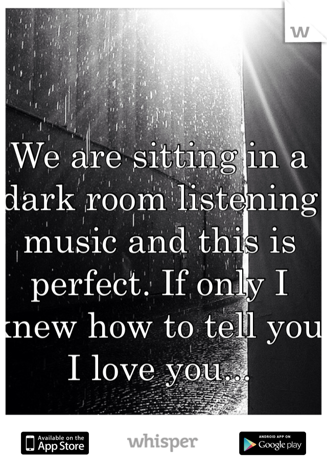 We are sitting in a dark room listening music and this is perfect. If only I knew how to tell you I love you...