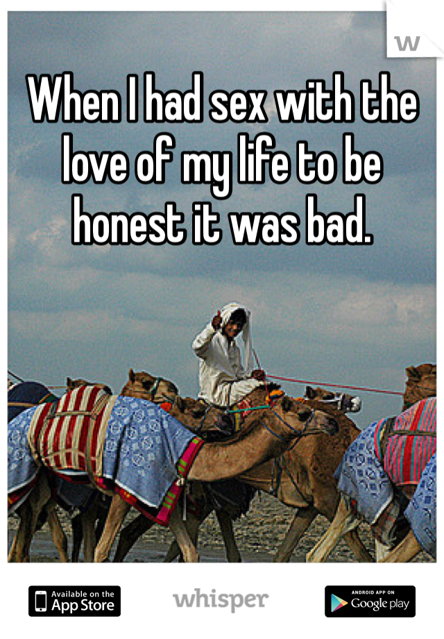 When I had sex with the love of my life to be honest it was bad. 