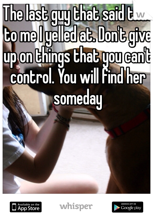 The last guy that said that to me I yelled at. Don't give up on things that you can't control. You will find her someday