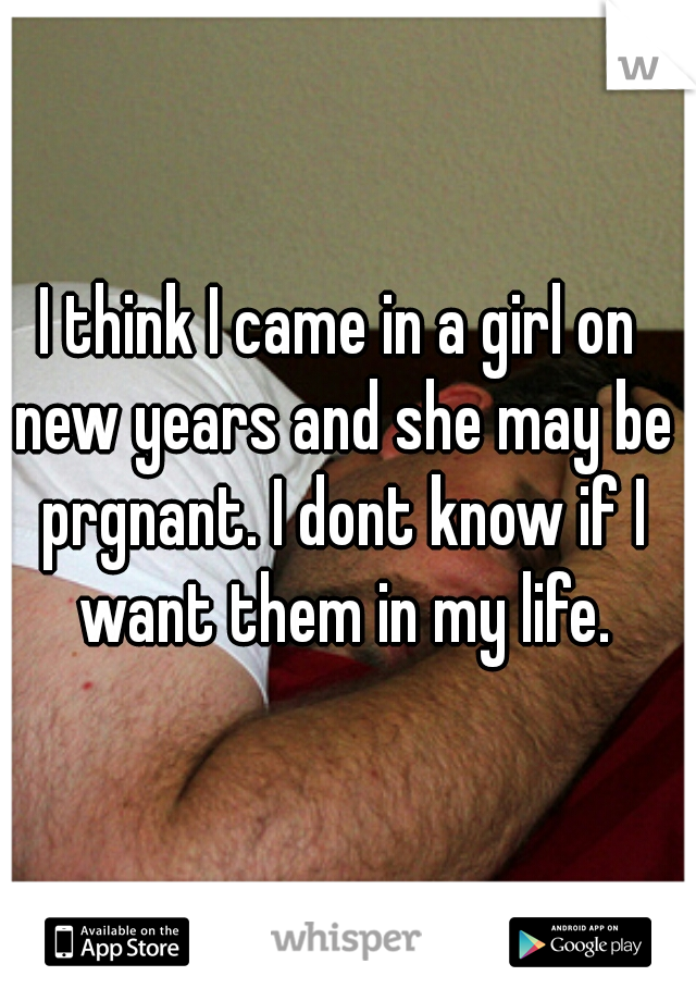 I think I came in a girl on new years and she may be prgnant. I dont know if I want them in my life.
