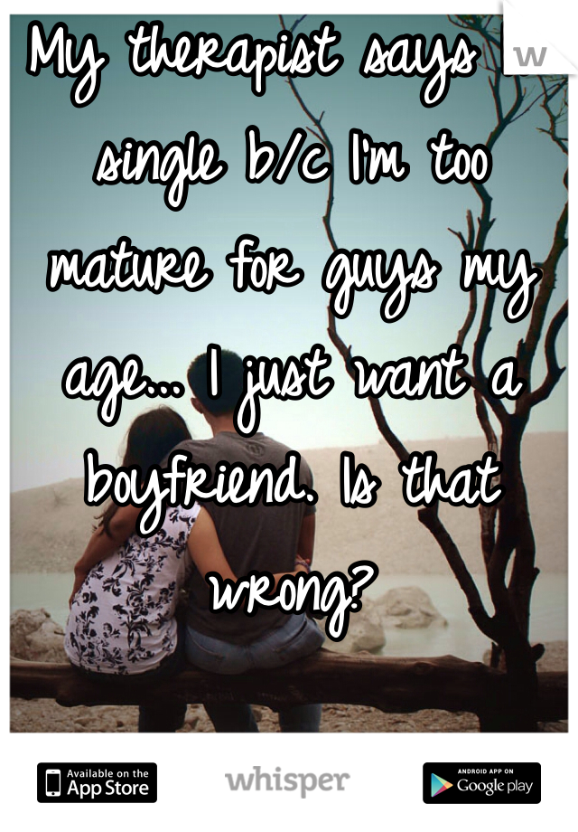 My therapist says I'm single b/c I'm too mature for guys my age... I just want a boyfriend. Is that wrong?