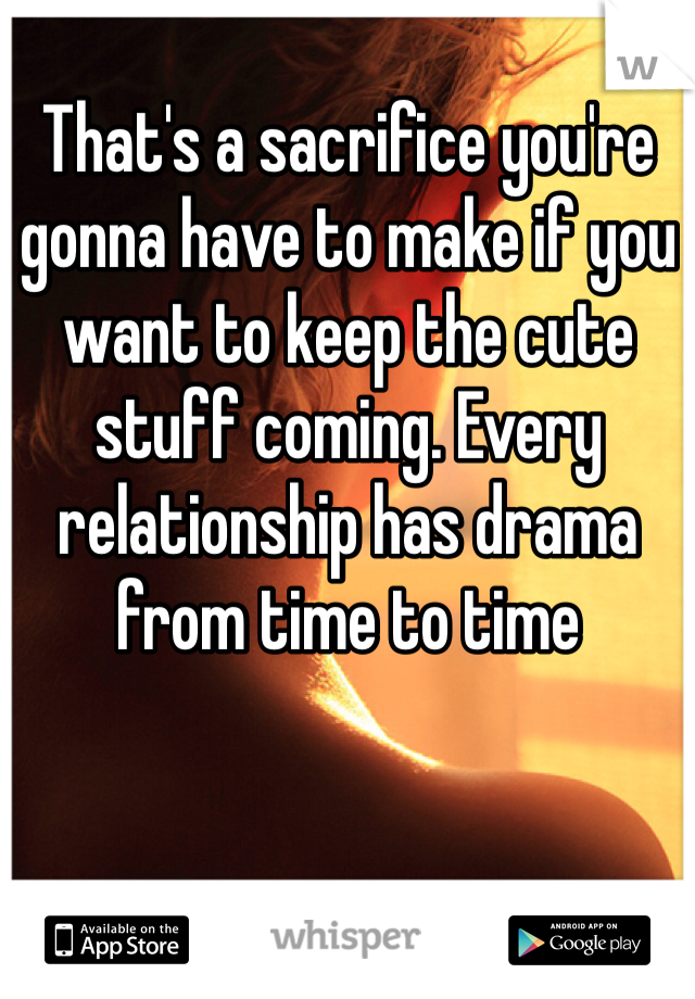 That's a sacrifice you're gonna have to make if you want to keep the cute stuff coming. Every relationship has drama from time to time