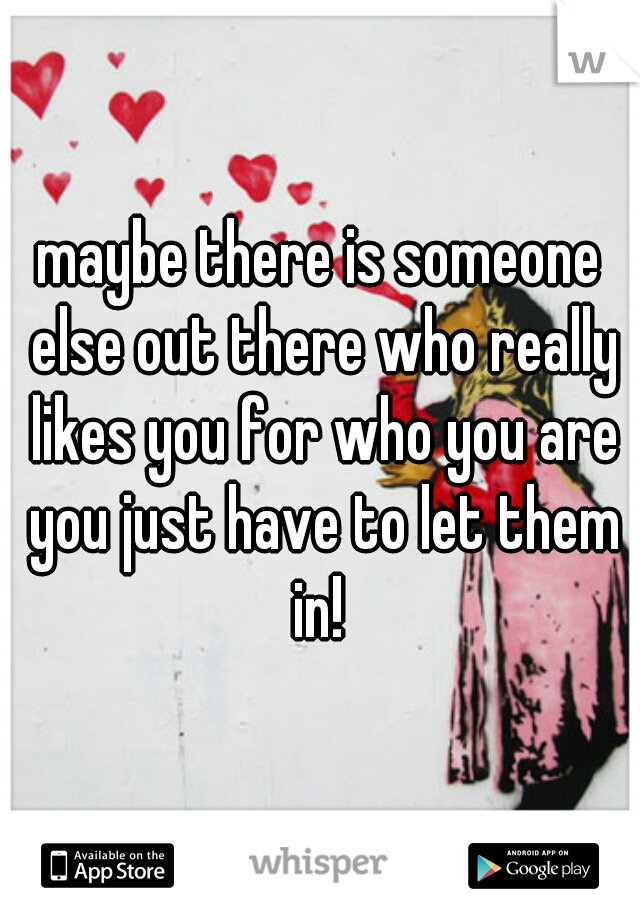 maybe there is someone else out there who really likes you for who you are you just have to let them in! 