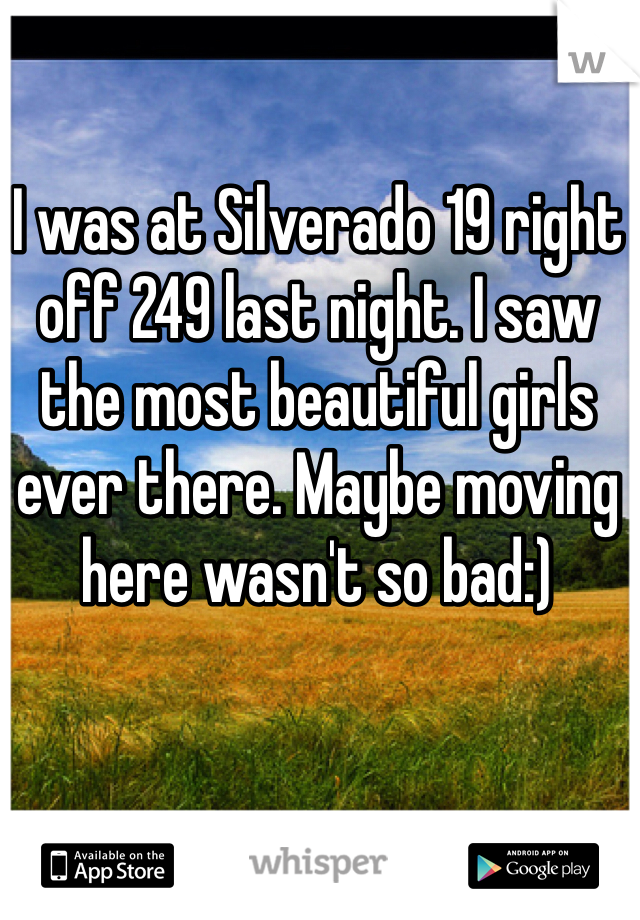 I was at Silverado 19 right off 249 last night. I saw the most beautiful girls ever there. Maybe moving here wasn't so bad:)