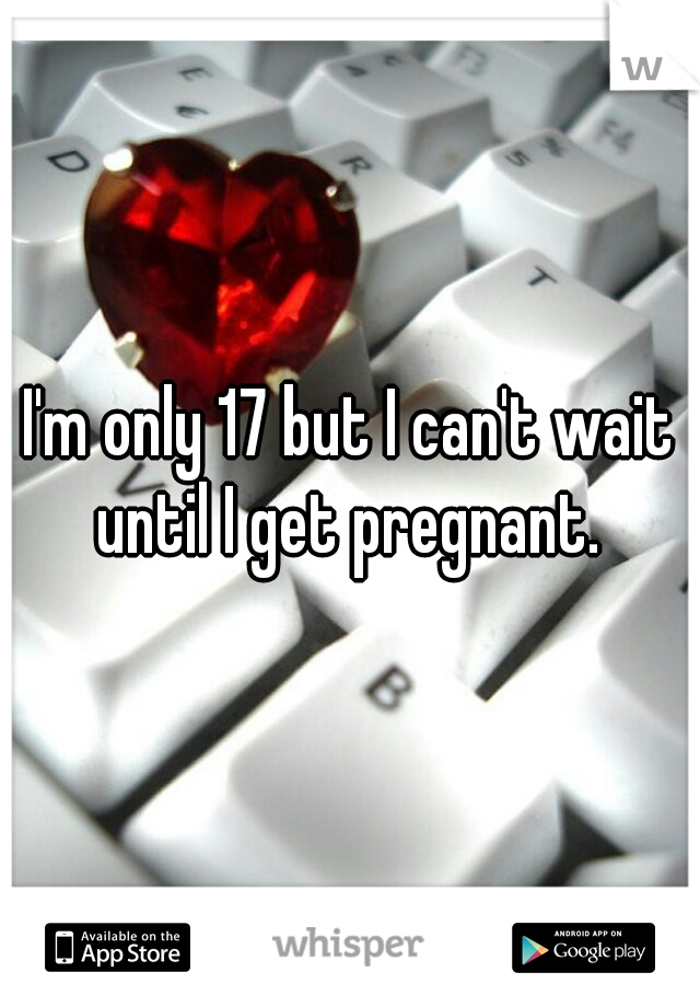 I'm only 17 but I can't wait until I get pregnant. 