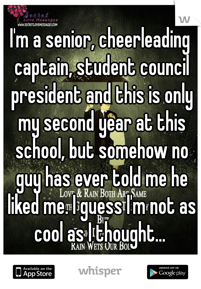 I'm a senior, cheerleading captain, student council president and this is only my second year at this school, but somehow no guy has ever told me he liked me. I guess I'm not as cool as I thought... 