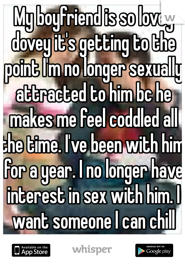 My boyfriend is so lovey dovey it's getting to the point I'm no longer sexually attracted to him bc he makes me feel coddled all the time. I've been with him for a year. I no longer have interest in sex with him. I want someone I can chill with and rough in bed