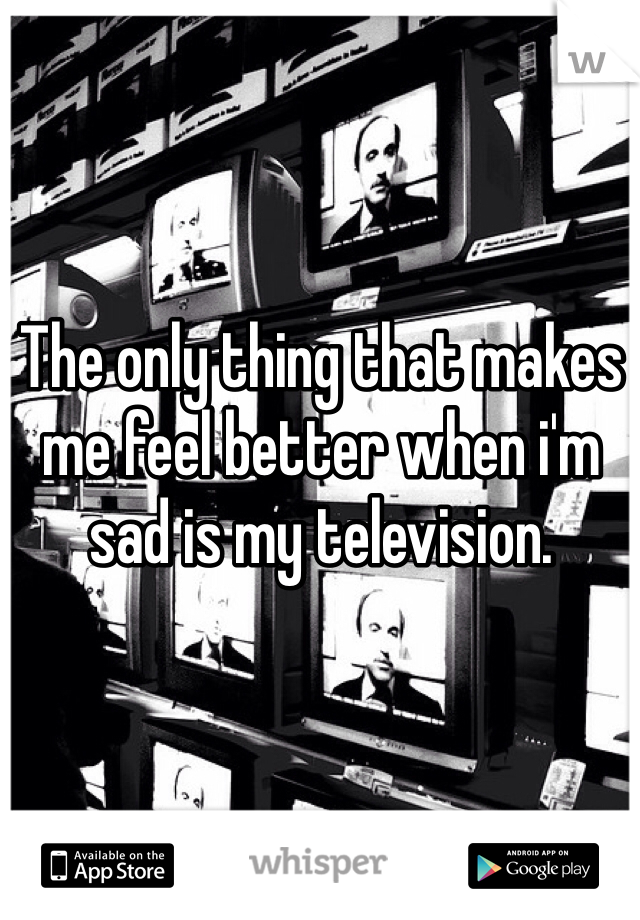 The only thing that makes me feel better when i'm sad is my television. 