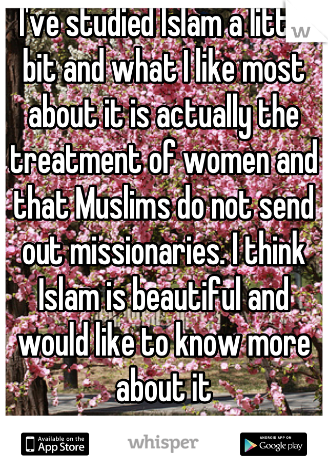 I've studied Islam a little bit and what I like most about it is actually the treatment of women and that Muslims do not send out missionaries. I think Islam is beautiful and would like to know more about it