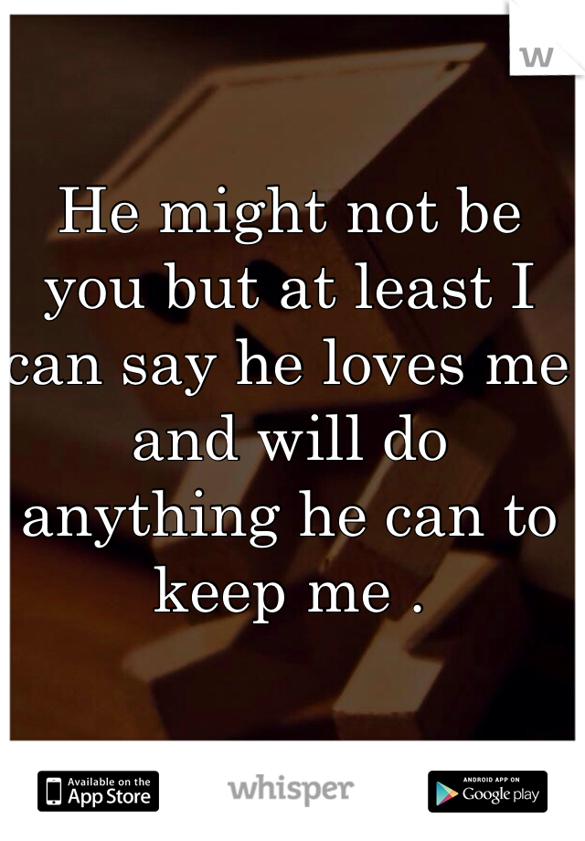 He might not be you but at least I can say he loves me and will do anything he can to keep me .