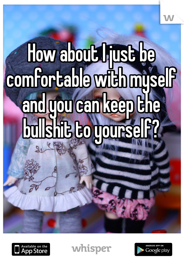 How about I just be comfortable with myself and you can keep the bullshit to yourself? 