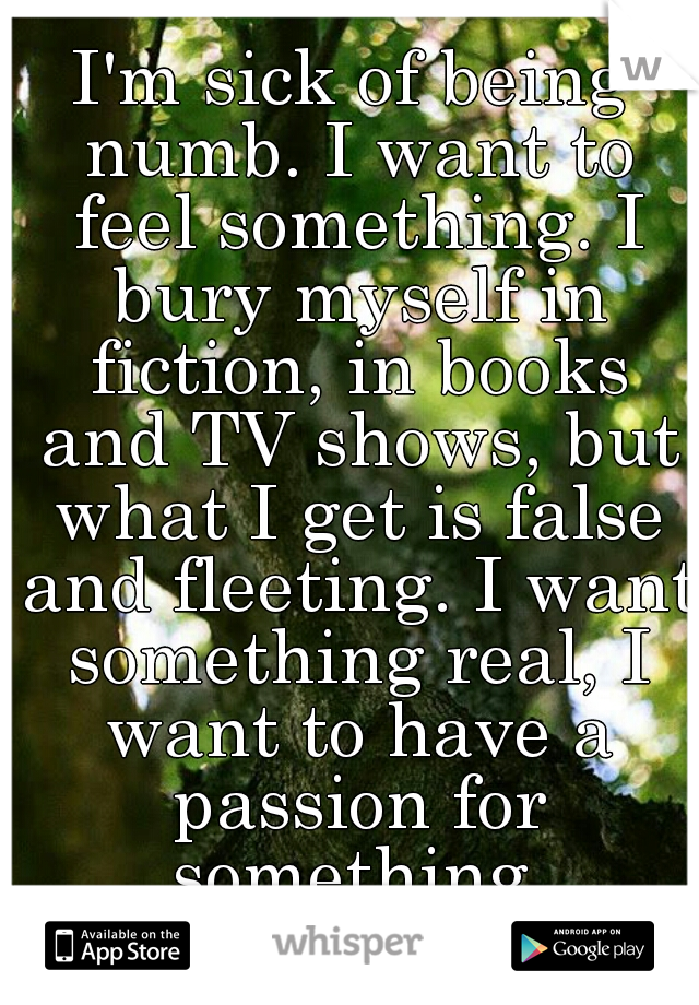 I'm sick of being numb. I want to feel something. I bury myself in fiction, in books and TV shows, but what I get is false and fleeting. I want something real, I want to have a passion for something.