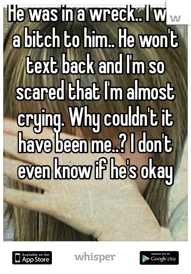 He was in a wreck.. I was a bitch to him.. He won't text back and I'm so scared that I'm almost crying. Why couldn't it have been me..? I don't even know if he's okay