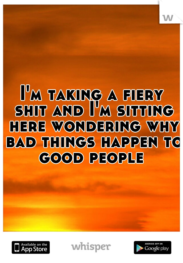 I'm taking a fiery shit and I'm sitting here wondering why bad things happen to good people 
