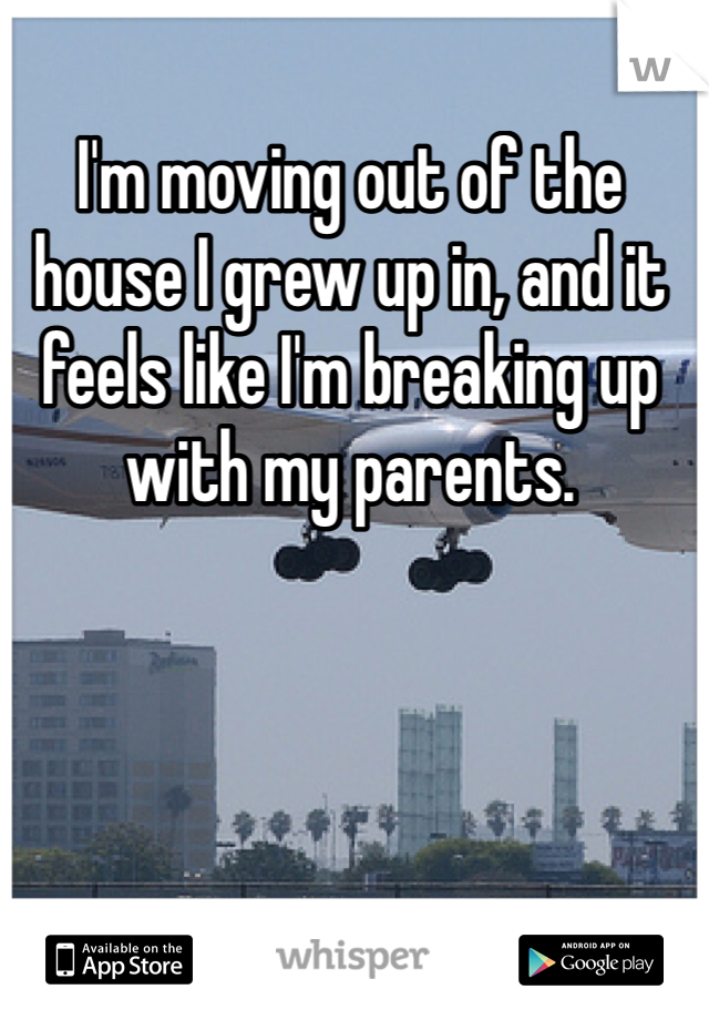 I'm moving out of the house I grew up in, and it feels like I'm breaking up with my parents. 