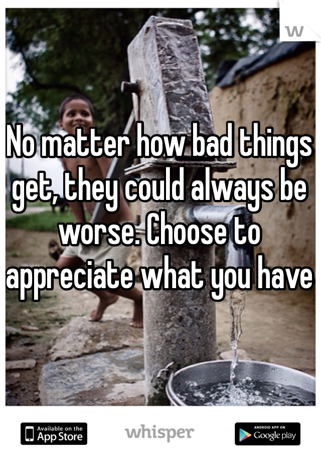 No matter how bad things get, they could always be worse. Choose to appreciate what you have