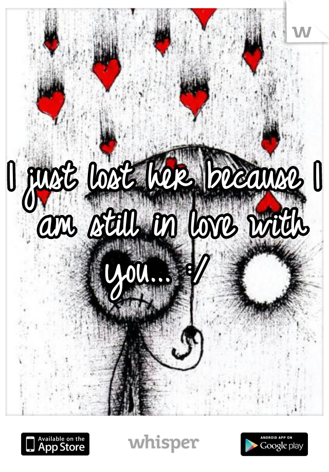 I just lost her because I am still in love with you... :/  