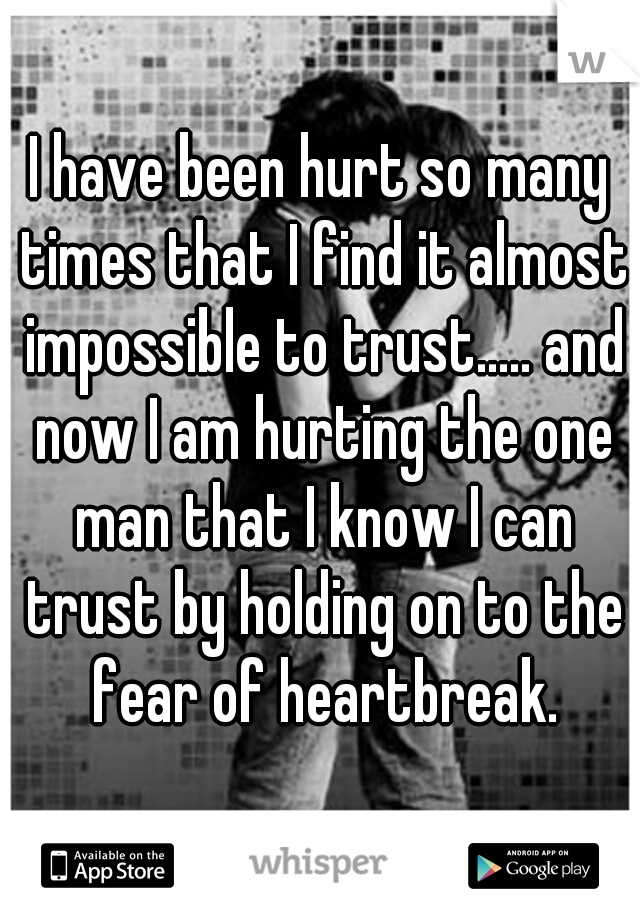 I have been hurt so many times that I find it almost impossible to trust..... and now I am hurting the one man that I know I can trust by holding on to the fear of heartbreak.