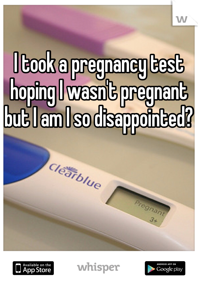 I took a pregnancy test hoping I wasn't pregnant but I am I so disappointed?