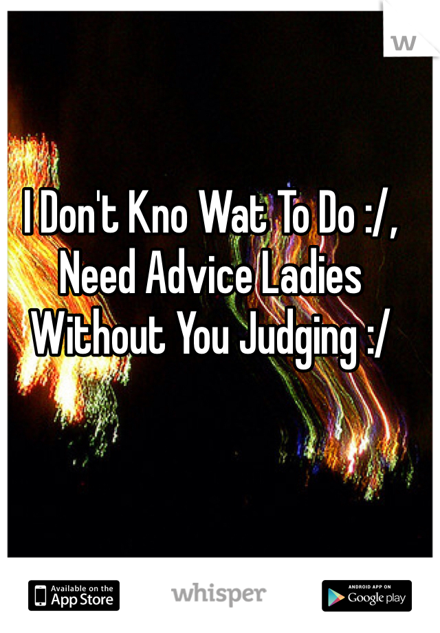 I Don't Kno Wat To Do :/, Need Advice Ladies Without You Judging :/