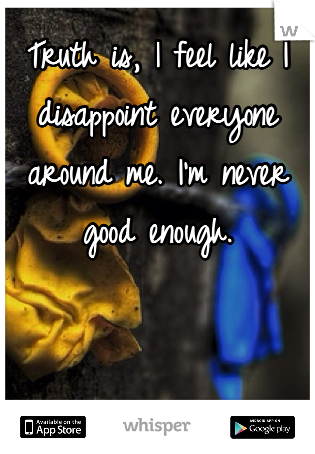 Truth is, I feel like I disappoint everyone around me. I'm never good enough. 
