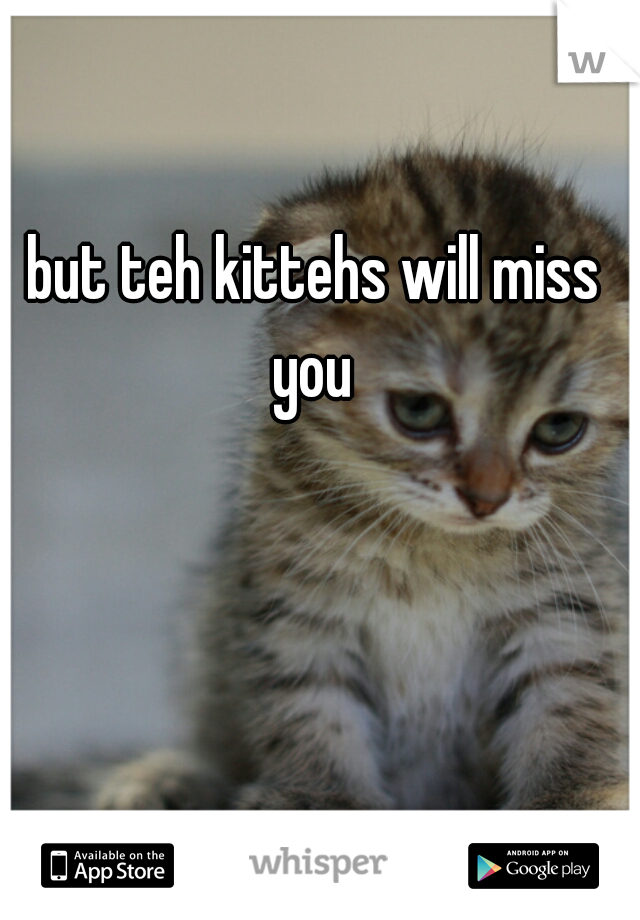 but teh kittehs will miss 
you 