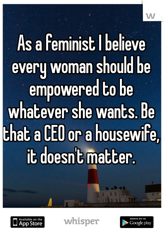 As a feminist I believe every woman should be empowered to be whatever she wants. Be that a CEO or a housewife, it doesn't matter. 