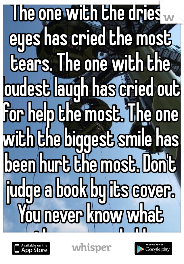 The one with the driest eyes has cried the most tears. The one with the loudest laugh has cried out for help the most. The one with the biggest smile has been hurt the most. Don't judge a book by its cover. You never know what those pages hold