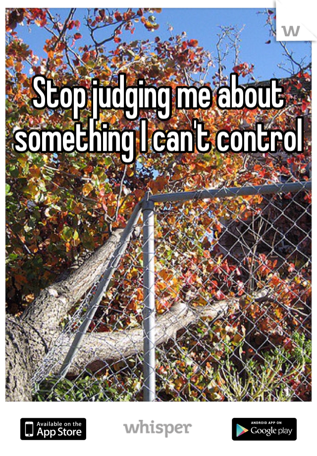 Stop judging me about something I can't control