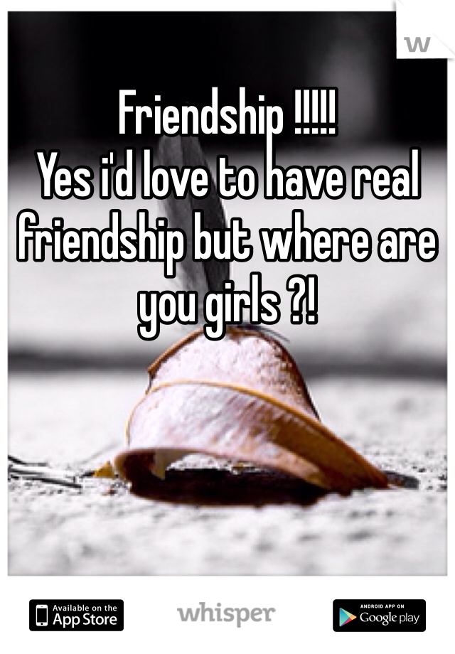 Friendship !!!!!
Yes i'd love to have real friendship but where are you girls ?!