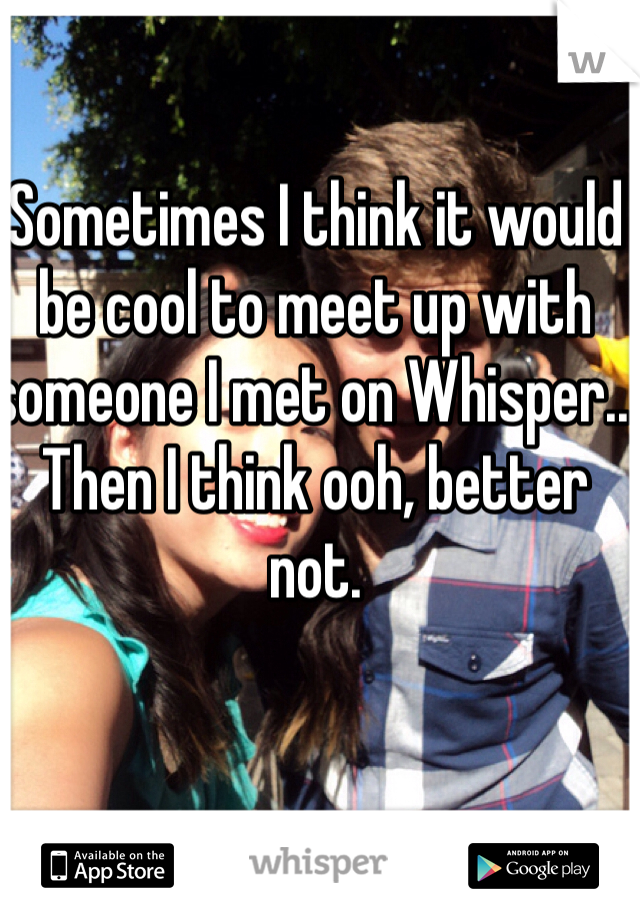 Sometimes I think it would be cool to meet up with someone I met on Whisper.. Then I think ooh, better not. 