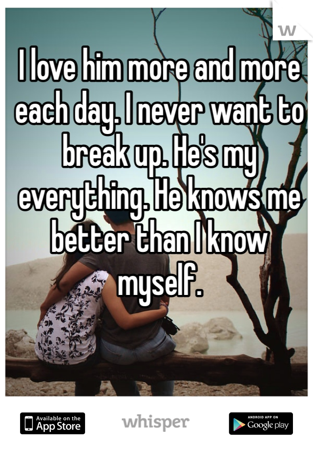 I love him more and more each day. I never want to break up. He's my everything. He knows me better than I know myself. 