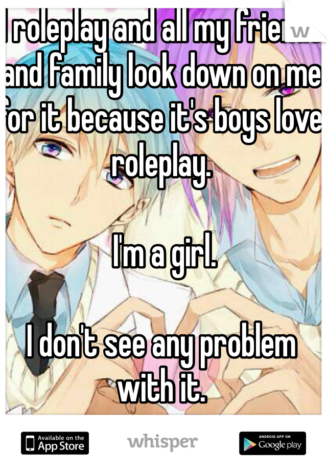 I roleplay and all my friends and family look down on me for it because it's boys love roleplay.

 I'm a girl. 

I don't see any problem with it. 