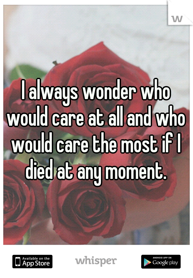 I always wonder who would care at all and who would care the most if I died at any moment. 