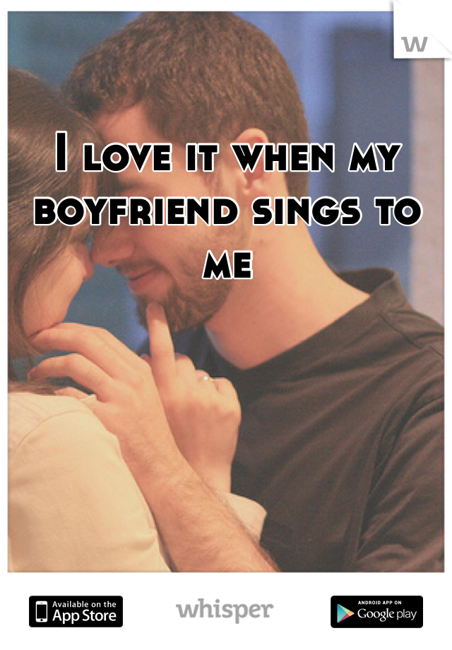 I love it when my boyfriend sings to me