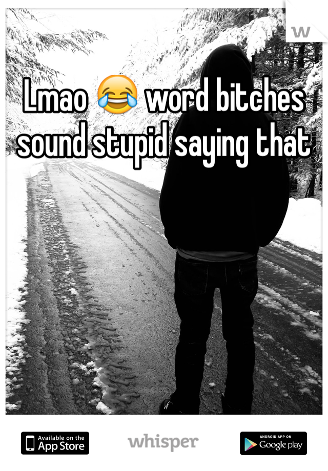 Lmao 😂 word bitches sound stupid saying that 