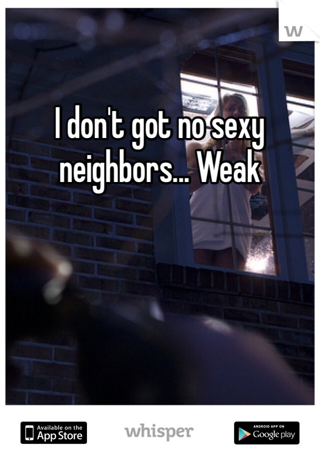 I don't got no sexy neighbors... Weak