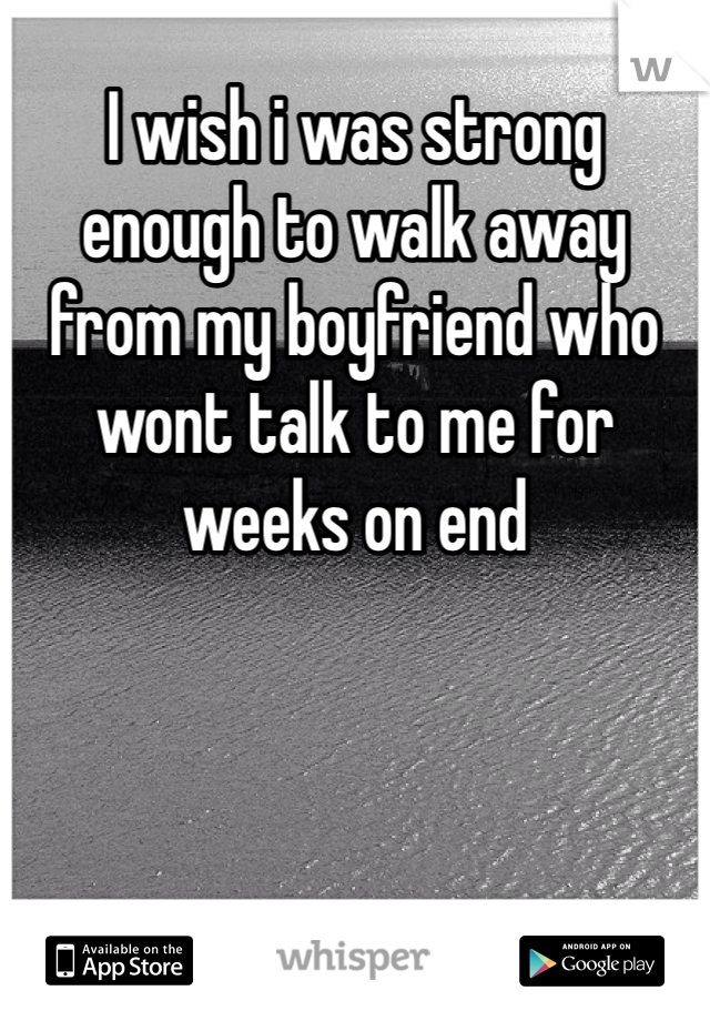 I wish i was strong enough to walk away from my boyfriend who wont talk to me for weeks on end