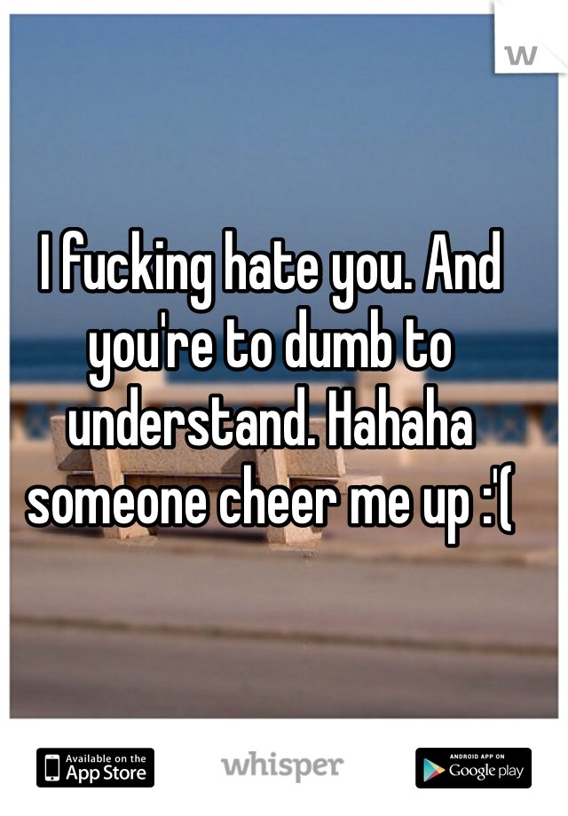 I fucking hate you. And you're to dumb to understand. Hahaha someone cheer me up :'(