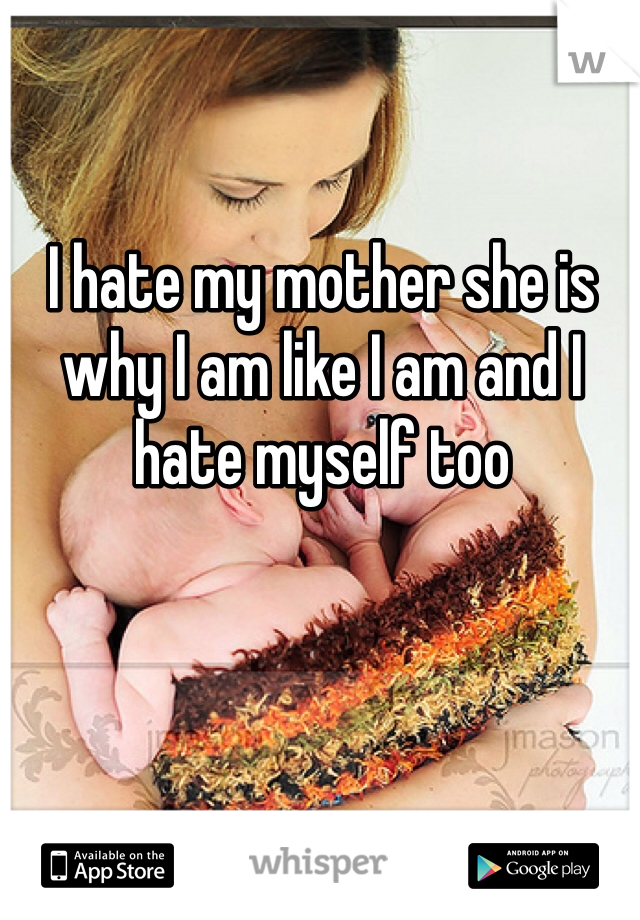 I hate my mother she is why I am like I am and I hate myself too