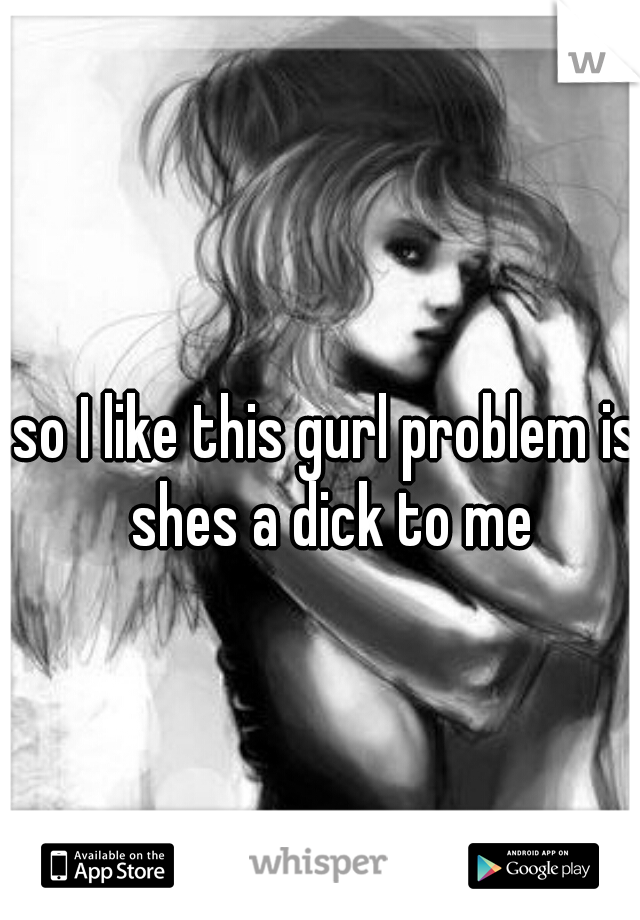 so I like this gurl problem is shes a dick to me