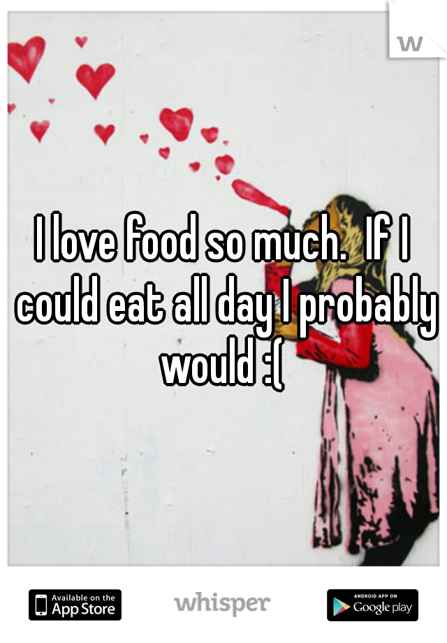 I love food so much.  If I could eat all day I probably would :( 
