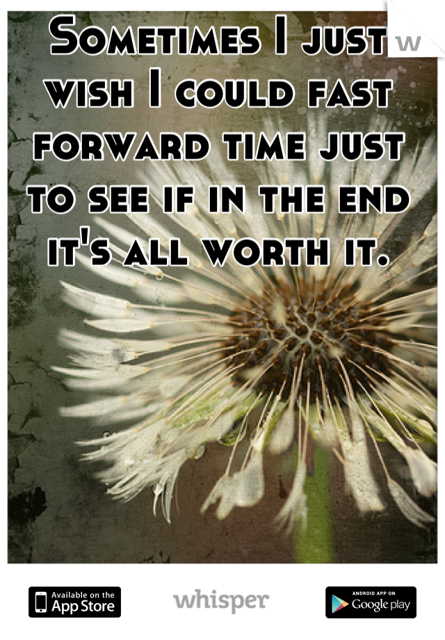 Sometimes I just wish I could fast forward time just to see if in the end it's all worth it.