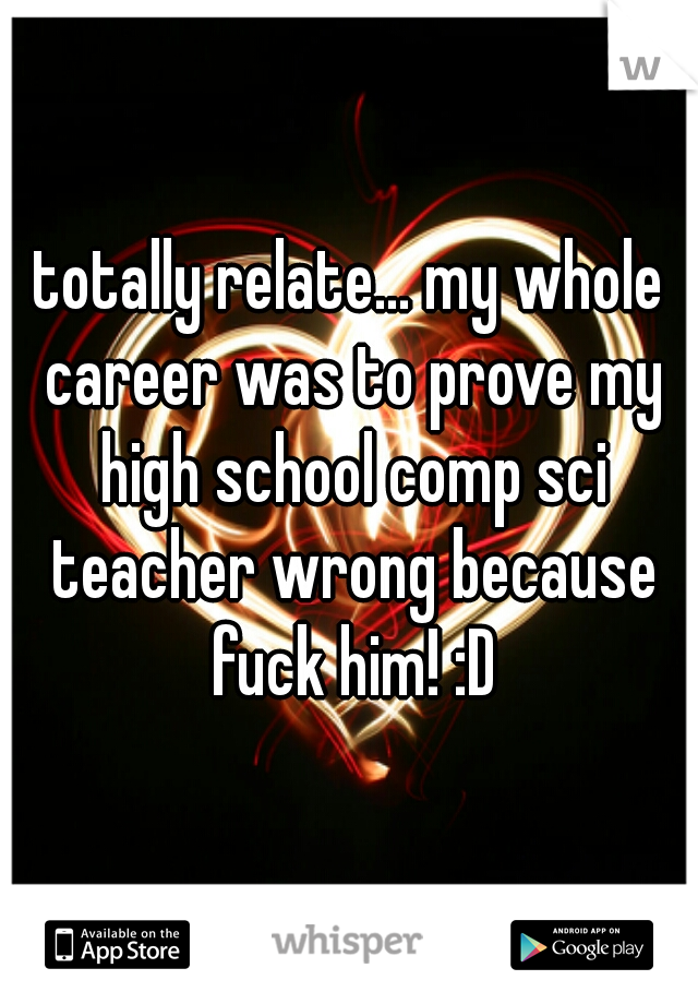 totally relate... my whole career was to prove my high school comp sci teacher wrong because fuck him! :D