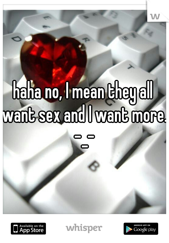 haha no, I mean they all want sex and I want more. -_-