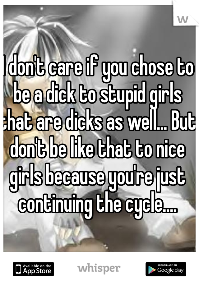 I don't care if you chose to be a dick to stupid girls that are dicks as well... But don't be like that to nice girls because you're just continuing the cycle....