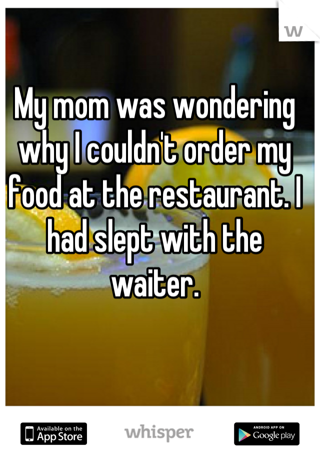 My mom was wondering why I couldn't order my food at the restaurant. I had slept with the waiter.