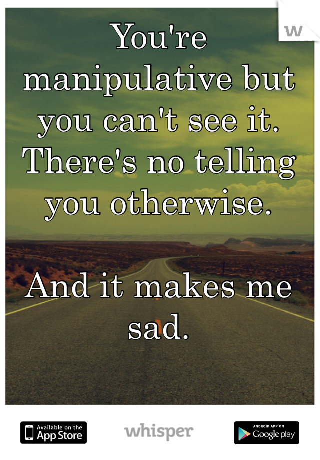 You're manipulative but you can't see it. There's no telling you otherwise. 

And it makes me sad. 