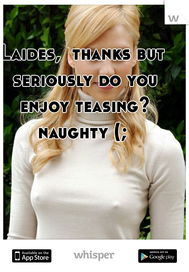 Laides,  thanks but seriously do you enjoy teasing? naughty (; 
