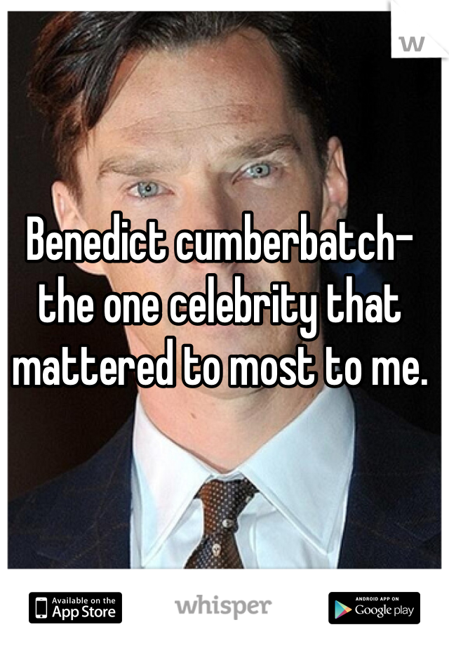 Benedict cumberbatch- the one celebrity that mattered to most to me.